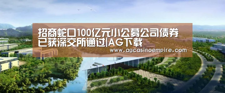 招商蛇口100亿元小公募公司债券已获深交所通过|AG下载(图3) AG平台